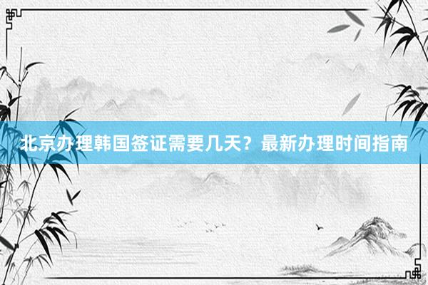 北京办理韩国签证需要几天？最新办理时间指南