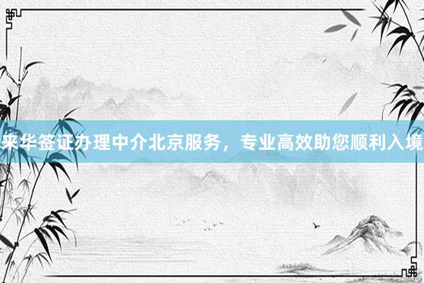 来华签证办理中介北京服务，专业高效助您顺利入境
