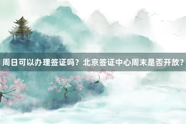 周日可以办理签证吗？北京签证中心周末是否开放？