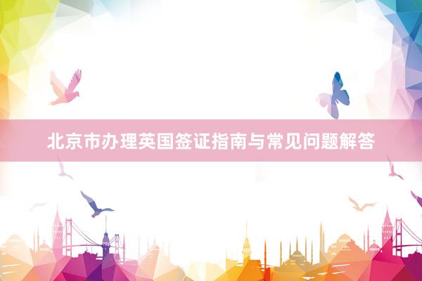 北京市办理英国签证指南与常见问题解答