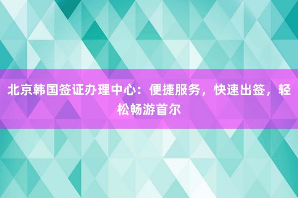 北京韩国签证办理中心：便捷服务，快速出签，轻松畅游首尔
